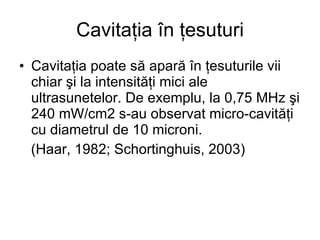 Cavitaţia în ţesuturi Cavitaţia poate să apară în ţesuturile vii chiar şi la intensităţi mici ale ultrasunetelor. De exemplu, la 0,75 MHz şi 240 mW/cm2 s-au observat micro-cavităţi cu diametrul de 10 microni. (Haar, 1982; Schortinghuis, 2003) 