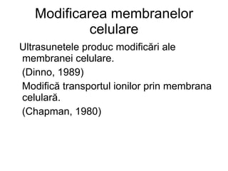 Modificarea membranelor celulare Ultrasunetele produc modificări ale membranei celulare.  (Dinno, 1989) Modifică transportul ionilor prin membrana celulară. (Chapman, 1980) 