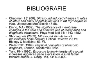 BIBLIOGRAFIE Chapman, I (1980),  Ultrasound induced changes in rates of influx and efflux of potassium ions in rat thymocytes in vitro , Ultrasound Med Biol 6: 47-58.  Dinno, MA (1989),  The significance of membrane changes in the safe and effective use of therapeutic and diagnostic ultrasound , Phys Med Biol 34: 1543-1552. Shortinghuis (2003),  Ultrasound stimulation of maxillofacial bone healing , Critical Reviews in Oral Biology & Medicine: 63-74. Wells PNT (1969),  Physical principles of ultrasonic diagnosis , London, Academic Press. Yang KH (1996),  Exposure to low-intensity ultrasound increases aggrecan gene expression in a rat femur fracture model , J. Ortop Res, 14: 802-809. 