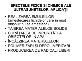 EFECTELE  FIZICE SI CHIMICE  ALE ULTRASUNETELOR . APLICAŢII REALIZAREA EMULSIILOR (amestecarea lichidelor care în mod obişnuit nu se amestecă) TĂIEREA MATERIALELOE SOLIDE CURĂŢAREA DE IMPURITĂŢI A OBIECTELOR ÎN APĂ ÎNCĂLZIREA MATERIALELOR POLIMERIZĂRI ŞI DEPOLIMERIZĂRI PRODUCEREA DE RADICALI LIBERI 