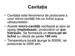 Cavitaţia Cavitaţia este fenomenul de producere a unor micro-cavităţi într-un lichid supus ultrasunetelor. Aceste  micro-cavităţi  oscilează şi apoi se sparg ( implodează ), producând un  şoc hidraulic . Se formează un  micro-jet de lichid  cu viteză de peste  100 m/s . Temperatura locală ajunge la 5000K, iar presiunea la 2000 atm. 
