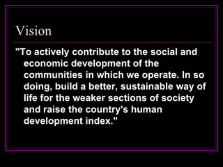 Vision
"To actively contribute to the social and
  economic development of the
  communities in which we operate. In so
  doing, build a better, sustainable way of
  life for the weaker sections of society
  and raise the country's human
  development index."
 