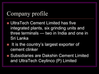Company profile
   UltraTech Cement Limited has five
    integrated plants, six grinding units and
    three terminals — two in India and one in
    Sri Lanka
    It is the country’s largest exporter of
    cement clinker
   Subsidiaries are Dakshin Cement Limited
    and UltraTech Ceylinco (P) Limited
 