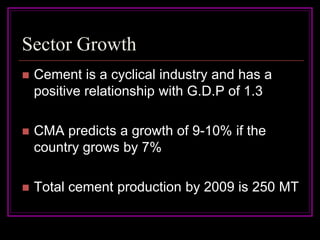 Sector Growth
   Cement is a cyclical industry and has a
    positive relationship with G.D.P of 1.3

   CMA predicts a growth of 9-10% if the
    country grows by 7%

   Total cement production by 2009 is 250 MT
 
