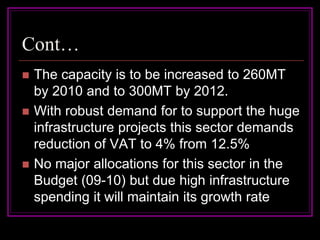 Cont…
   The capacity is to be increased to 260MT
    by 2010 and to 300MT by 2012.
   With robust demand for to support the huge
    infrastructure projects this sector demands
    reduction of VAT to 4% from 12.5%
   No major allocations for this sector in the
    Budget (09-10) but due high infrastructure
    spending it will maintain its growth rate
 