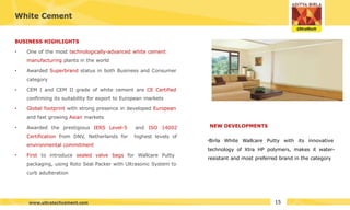 White Cement
BUSINESS HIGHLIGHTS
•
•
•
• One of the most technologically-advanced white cement
manufacturing plants in the world
Awarded Superbrand status in both Business and Consumer
category
CEM I and CEM II grade of white cement are CE Certified
confirming its suitability for export to European markets
Global footprint with strong presence in developed European
and fast growing Asian markets
• Awarded the prestigious IERS Level-5
Certification from DNV, Netherlands for
environmental commitment
and ISO 14002
highest levels of
• First to introduce sealed valve bags for Wallcare Putty
packaging, using Roto Seal Packer with Ultrasonic System to
curb adulteration
•Birla White Wallcare Putty with its innovative
technology of Xtra HP polymers, makes it water-
resistant and most preferred brand in the category
NEW DEVELOPMENTS
15
www.ultratechcement.com
 
