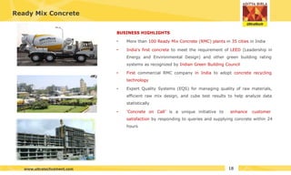 Ready Mix Concrete
BUSINESS HIGHLIGHTS
•
•
•
• More than 100 Ready Mix Concrete (RMC) plants in 35 cities in India
• India's first concrete to meet the requirement of LEED (Leadership in
Energy and Environmental Design) and other green building rating
systems as recognized by Indian Green Building Council
First commercial RMC company in India to adopt concrete recycling
technology
Expert Quality Systems (EQS) for managing quality of raw materials,
efficient raw mix design, and cube test results to help analyze data
statistically
‘Concrete on Call’ is a unique initiative to enhance customer
satisfaction by responding to queries and supplying concrete within 24
hours
18
www.ultratechcement.com
 