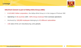 UltraTech Cement is part of Aditya Birla Group (ABG)
• A US $48.3 billion corporation, the Aditya Birla Group is in the League of Fortune 500
• Operating in 36 countries with ~50% Group revenues from overseas operations
• Anchored by 120,000 employees belonging to 42 different nationalities
• 130 state-of-the art manufacturing units globally
Lineage
2
www.ultratechcement.com
 