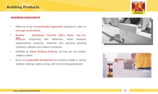 Building Products
BUSINESS HIGHLIGHTS
• Offers an array of scientifically engineered products to cater to
new-age constructions
• Aerated Autoclaved Concrete (AAC) blocks
and
dry mix
products,
grouting
products comprising tiles adhesives, repair
waterproofing products, industrial and precision
solutions, plasters and masonry products.
•
• Certified as Green Building Products, as they do not contain
volatile content
Focus on sustainable development as products enable in saving
building material, water, energy and time during applications
21
www.ultratechcement.com
 