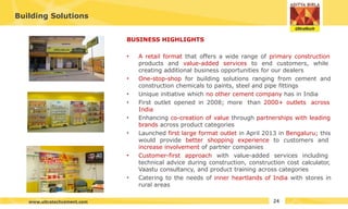 Building Solutions
BUSINESS HIGHLIGHTS
• A retail format that offers a wide range of primary construction
products and value-added services to end customers, while
creating additional business opportunities for our dealers
• One-stop-shop for building solutions ranging from cement and
construction chemicals to paints, steel and pipe fittings
• Unique initiative which no other cement company has in India
• First outlet opened in 2008; more than 2000+ outlets across
India
• Enhancing co-creation of value through partnerships with leading
brands across product categories
• Launched first large format outlet in April 2013 in Bengaluru; this
would provide better shopping experience to customers and
increase involvement of partner companies
• Customer-first approach with value-added services including
technical advice during construction, construction cost calculator,
Vaastu consultancy, and product training across categories
• Catering to the needs of inner heartlands of India with stores in
rural areas
24
www.ultratechcement.com
 
