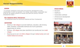 Social Responsibility
ACTIVITIES
• Working in 502 villages to provide healthcare, education, safe drinking
water, sanitation, sustainable livelihood and income generation
opportunities for women
• Of these, 100 villages have been identified to be transformed into model
villages
• Reaching out to over 1.6 million villagers through medical camps and rural
mobile medical van services
FOCUS AREAS
• Education
• Healthcare
• Sustainable Livelihood
• Infrastructure Development
• Social Change
VISION
“ To actively contribute to the social and economic development of the
communities in which we operate. In so doing, build a better, sustainable way
of life for the weaker sections of society and raise the country's Human
Development Index.”
Mrs. Rajashree Birla, Chairperson
The Aditya Birla Centre for Community Initiatives and Rural Development
28
www.ultratechcement.com
 