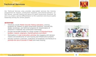 Technical Services
Our Technical Services wing provides value-added services like training
programmes for masons, construction engineers, and channel partners, on-
site demos, concrete testing and advice on good construction practices. Its
aim is to create a service differentiation to the customers and ensure quality
leadership among the cement players.
ACTIVITIES
•
•
•
• Initiatives include Mobile Concrete Testing Laboratory, training
programs for masons on good construction practices, Concrete Mix
design workshops, and technical programs for dissemination of
advances in materials and construction technology
Provide perceivable benefits to a large number of Individual House
Builders, masons, engineers, channel partners and others
Participation in rural construction activities like engaging with decision
makers and beneficiaries of rural housing and infrastructure projects
Actively involved in seminars, publication of handbooks and literature to
promote the use of concrete in roads and mass housing
30
www.ultratechcement.com
 