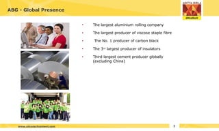ABG - Global Presence
•
•
•
•
• The largest aluminium rolling company
The largest producer of viscose staple fibre
The No. 1 producer of carbon black
The 3rd largest producer of insulators
Third largest cement producer globally
(excluding China)
3
www.ultratechcement.com
 