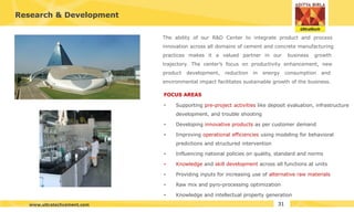Research & Development
The ability of our R&D Center to integrate product and process
innovation across all domains of cement and concrete manufacturing
practices makes it a valued partner in our business growth
trajectory. The center’s focus on productivity enhancement, new
product development, reduction in energy consumption and
environmental impact facilitates sustainable growth of the business.
FOCUS AREAS
•
•
•
•
•
•
•
• Supporting pre-project activities like deposit evaluation, infrastructure
development, and trouble shooting
Developing innovative products as per customer demand
Improving operational efficiencies using modeling for behavioral
predictions and structured intervention
Influencing national policies on quality, standard and norms
Knowledge and skill development across all functions at units
Providing inputs for increasing use of alternative raw materials
Raw mix and pyro-processing optimization
Knowledge and intellectual property generation
31
www.ultratechcement.com
 