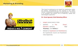Marketing & Branding
• Largest cement brand in India
• UltraTech is ‘The
Engineer’s signifying
‘Progress’, ‘Cutting
Choice‘,
Edge
Technology’, and ‘Modernity’
• Selected as Superbrand and Powerbrand by
the Superbrands Council and Powerbrand
India respectively
“Our brand is positioned as an expert for construction needs.
Its imagery, strengthened by the engineer in the yellow
helmet, emphasizes knowledge and specialisation. The brand
is an energetic and eclectic mix of modernity, quality and
technological superiority”
Mr. Vivek Agrawal, Chief Marketing Officer
33
www.ultratechcement.com
 