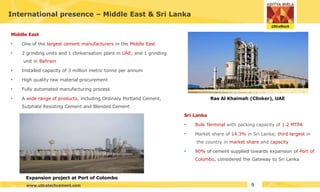 Middle East
• One of the largest cement manufacturers in the Middle East
• 2 grinding units and 1 clinkerisation plant in UAE, and 1 grinding
unit in Bahrain
• Installed capacity of 3 million metric tonne per annum
• High quality raw material procurement
• Fully automated manufacturing process
• A wide range of products, including Ordinary Portland Cement,
Sulphate Resisting Cement and Blended Cement
International presence – Middle East & Sri Lanka
Sri Lanka
• Bulk Terminal with packing capacity of 1.2 MTPA
• Market share of 14.3% in Sri Lanka; third largest in
the country in market share and capacity
• 90% of cement supplied towards expansion of Port of
Colombo, considered the Gateway to Sri Lanka
Expansion project at Port of Colombo
Ras Al Khaimah (Clinker), UAE
9
www.ultratechcement.com
 