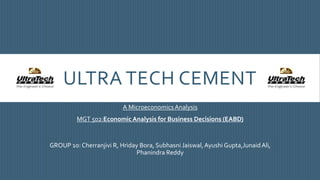 ULTRA TECH CEMENT
A MicroeconomicsAnalysis
MGT 502:Economic Analysis for Business Decisions (EABD)
GROUP 10: Cherranjivi R, Hriday Bora, Subhasni Jaiswal,Ayushi Gupta,JunaidAli,
Phanindra Reddy
 