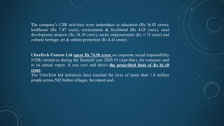 The company’s CSR activities were undertaken in education (Rs 36.02 crore),
healthcare (Rs 7.47 crore), environment & livelihood (Rs 4.03 crore), rural
development projects (Rs 18.39 crore), social empowerment (Rs 1.73 crore) and
cultural heritage, art & culture protection (Rs 4.41 crore).
UltraTech Cement Ltd spent Rs 74.96 crore on corporate social responsibility
(CSR) initiatives during the financial year 2018-19 (Apr-Mar), the company said
in its annual report. It was over and above the prescribed limit of Rs 61.18
crore.
The UltraTech led initiatives have touched the lives of more than 1.4 million
people across 502 Indian villages, the report said .
 