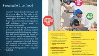 Sustainable Livelihood
• Over 217 farmers from Reddipalyam and
Hirmi were taken for field visits to the
Krishi Vigyan Kendras in Tamil Nadu and
Chhattisgarh. We wanted to familiarise
them with contemporary cropping pattern
and techniques, which could be
transferred to their field
• At Khor, we have set up demonstration
plots in wastelands for practicing method
demonstration in horticulture and pasture.
This had helped augment the income of
small farmers through low input farming.
• The initiative of crop diversification and
resource management with small farmers
with scattered landholdings has bettered
the livelihood of 292 farmers in three
villages of Jharsuguda and two villages at
Jaffrabad
 