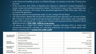 • At the Navjeevan Gaushala set up by us at Kharia Khangar, we continue to look after 710 stray cows
and oxen.
• In the recent past, Birla White in Rajasthan has widened its Applicator's Training Programme to
include women and unskilled construction workers. Over the last 5 years, we have trained more than
8,000 people, including 1,100 women in the specialized application of Birla White putty. This year,
we trained 500 applicators.
• Through the public private partnership model, we also manage ITI near Raipur
• 120 small farmers adopted SRI (System Rice Intensification) and cultivated over 150 acres of land.
SRI is based on sound ecological and agro-economic principles, which reduces water consumption
by about 40% and seed rate by 1-2 kg per acre. Farmers yield increased and they benefitted with an
additional amount of INR 7,000 - 9,000 in a crop season.
• 148 farmers of 4 villages have adopted Integrated Vegetable Cultivation (IVC) in which both
seasonal and off-seasonal vegetables are cultivating extensively. As a result, in Rabi season, each
farmer is earning profit of around INR 12,000-14,000.
 