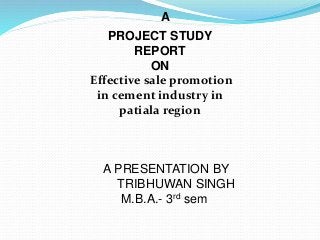 PROJECT STUDY
REPORT
ON
Effective sale promotion
in cement industry in
patiala region
A
A PRESENTATION BY
TRIBHUWAN SINGH
M.B.A.- 3rd sem
 