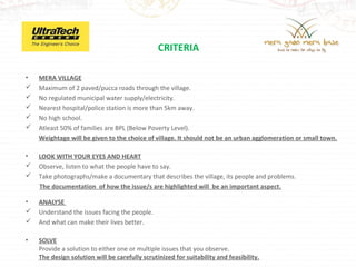 CRITERIA

•   MERA VILLAGE
   Maximum of 2 paved/pucca roads through the village.
   No regulated municipal water supply/electricity.
   Nearest hospital/police station is more than 5km away.
   No high school.
   Atleast 50% of families are BPL (Below Poverty Level).
    Weightage will be given to the choice of village. It should not be an urban agglomeration or small town.

•   LOOK WITH YOUR EYES AND HEART
   Observe, listen to what the people have to say.
   Take photographs/make a documentary that describes the village, its people and problems.
    The documentation of how the issue/s are highlighted will be an important aspect.

•   ANALYSE
   Understand the issues facing the people.
   And what can make their lives better.

•   SOLVE
    Provide a solution to either one or multiple issues that you observe.
    The design solution will be carefully scrutinized for suitability and feasibility.
 