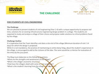 THE CHALLENGE

FOR STUDENTS OF CIVIL ENGINEERING

The Challenge
We are pleased to present students of civil engineering (Year 1-4) with a unique opportunity to propose real
time, solutions for an existing infrastructure/ engineering design problem in a village. The students are
expected to study and analyse a village of their choice and propose viable solutions to critical problems faced
by the village.

Challenge Outline
It is imperative that the Team identifies and does a site visit of the village (Minimum duration of visit: 3-4
days) for which the design is proposed.
While it is not mandatory, the practice of maintaining an online diary/ blog, about the student’s experiences in
the village, is encouraged to add to the richness of the idea. The same would be a criterion for evaluation of
the entry by the jury panel.

The Blog must elaborate on the following questions:
•What are the strengths and weaknesses of the village?
•What is the village’s economic structure?
•How have the villagers dealt with some of their problems?
•What is the student’s learning from the village and its people?
 