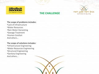 THE CHALLENGE

The scope of problems includes:
•Lack of infrastructure
•Water Resources
•Rain Water Harvesting
•Sewage Treatment
•Human Comfort
And others…

The scope of solutions includes:
•Infrastructure Engineering
•Water Resources Engineering
•Structural Engineering
•Sanitary Engineering
And others…
 