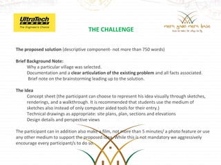 THE CHALLENGE

The proposed solution (descriptive component- not more than 750 words)

Brief Background Note:
      Why a particular village was selected.
      Documentation and a clear articulation of the existing problem and all facts associated.
       Brief note on the brainstorming leading up to the solution.
 
The Idea
      Concept sheet (the participant can choose to represent his idea visually through sketches, 
      renderings, and a walkthrough. It is recommended that students use the medium of 
      sketches also instead of only computer aided tools for their entry.)
      Technical drawings as appropriate: site plans, plan, sections and elevations
      Design details and perspective views
 
The participant can in addition also make a film, not more than 5 minutes/ a photo feature or use 
any other medium to support the proposed idea. While this is not mandatory we aggressively 
encourage every participant/s to do so.
 