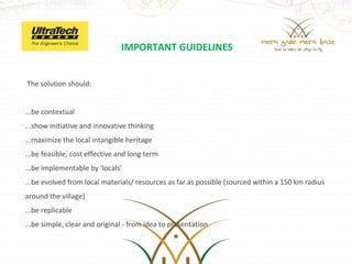 IMPORTANT GUIDELINES


 The solution should:


...be contextual 
...show initiative and innovative thinking
...maximize the local intangible heritage
...be feasible, cost effective and long term
...be implementable by ‘locals’
...be evolved from local materials/ resources as far as possible (sourced within a 150 km radius     
around the village)
...be replicable
...be simple, clear and original - from idea to presentation 
 
