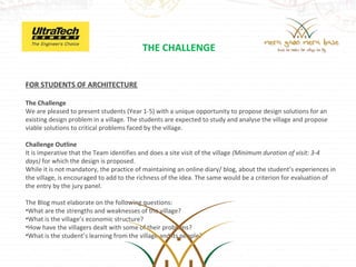 THE CHALLENGE


FOR STUDENTS OF ARCHITECTURE
 
The Challenge
We are pleased to present students (Year 1-5) with a unique opportunity to propose design solutions for an 
existing design problem in a village. The students are expected to study and analyse the village and propose 
viable solutions to critical problems faced by the village. 

Challenge Outline
It is imperative that the Team identifies and does a site visit of the village (Minimum duration of visit: 3-4
days) for which the design is proposed.
While it is not mandatory, the practice of maintaining an online diary/ blog, about the student’s experiences in 
the village, is encouraged to add to the richness of the idea. The same would be a criterion for evaluation of 
the entry by the jury panel.

The Blog must elaborate on the following questions:
•What are the strengths and weaknesses of the village?
•What is the village’s economic structure?
•How have the villagers dealt with some of their problems?
•What is the student’s learning from the village and its people?
 