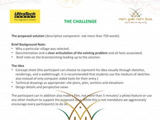 THE CHALLENGE

The proposed solution (descriptive component- not more than 750 words)

Brief Background Note:
• Why a particular village was selected.
• Documentation and a clear articulation of the existing problem and all facts associated.
•  Brief note on the brainstorming leading up to the solution.

The Idea
• Concept sheet (the participant can choose to represent his idea visually through sketches, 
  renderings, and a walkthrough. It is recommended that students use the medium of sketches 
  also instead of only computer aided tools for their entry.)
• Technical drawings as appropriate: site plans, plan, sections and elevations
• Design details and perspective views

The participant can in addition also make a film, not more than 5 minutes/ a photo feature or use 
any other medium to support the proposed idea. While this is not mandatory we aggressively 
encourage every participant/s to do so.
 