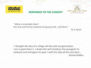 RESPONSES TO THE CONCEPT



“ What a remarkable idea!!
Can only wait for the response of young minds...well done "
                                                              -B. V. Doshi




"I thought the idea of a village will die with my generation.
I am so glad there is a body that will introduce the youngster to
embrace and reimagine his past. I wish the idea all the very best…
                                                        -Kamal Hadker
 