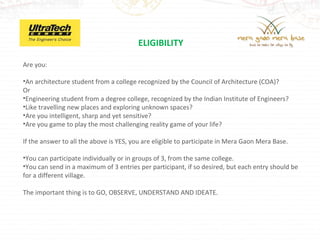 ELIGIBILITY

Are you:

•An architecture student from a college recognized by the Council of Architecture (COA)?
Or
•Engineering student from a degree college, recognized by the Indian Institute of Engineers?
•Like travelling new places and exploring unknown spaces?
•Are you intelligent, sharp and yet sensitive?
•Are you game to play the most challenging reality game of your life?

If the answer to all the above is YES, you are eligible to participate in Mera Gaon Mera Base.

•You can participate individually or in groups of 3, from the same college.
•You can send in a maximum of 3 entries per participant, if so desired, but each entry should be
for a different village.

The important thing is to GO, OBSERVE, UNDERSTAND AND IDEATE.
 