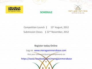 SCHEDULE




  Competition Launch |        15th August, 2012
 Submission Closes | 22nd November, 2012




            Register today Online
    Log on www.meragaonmerabase.com
     Post your comments/queries/compliments on

https://www.facebook.com/meragaonmerabase
 