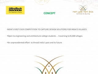 CONCEPT




INDIA’S FIRST EVER COMPETITION TO CAPTURE DESIGN SOLUTIONS FOR INDIA’S VILLAGES

•Open to engineering and architecture college students … traversing 6,45,000 villages.


•An unprecedented effort to thread India’s past and its future
 