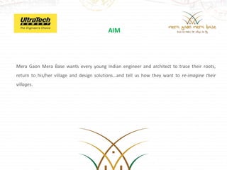 AIM




Mera Gaon Mera Base wants every young Indian engineer and architect to trace their roots,
return to his/her village and design solutions…and tell us how they want to re-imagine their
villages.
 