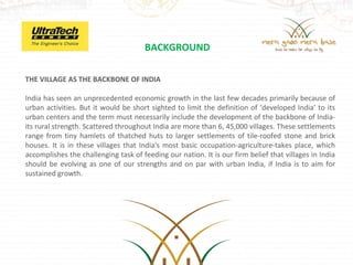 BACKGROUND

THE VILLAGE AS THE BACKBONE OF INDIA

India has seen an unprecedented economic growth in the last few decades primarily because of
urban activities. But it would be short sighted to limit the definition of ‘developed India’ to its
urban centers and the term must necessarily include the development of the backbone of India-
its rural strength. Scattered throughout India are more than 6, 45,000 villages. These settlements
range from tiny hamlets of thatched huts to larger settlements of tile-roofed stone and brick
houses. It is in these villages that India's most basic occupation-agriculture-takes place, which
accomplishes the challenging task of feeding our nation. It is our firm belief that villages in India
should be evolving as one of our strengths and on par with urban India, if India is to aim for
sustained growth.
 