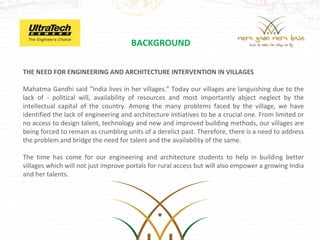 BACKGROUND

THE NEED FOR ENGINEERING AND ARCHITECTURE INTERVENTION IN VILLAGES

Mahatma Gandhi said “India lives in her villages.” Today our villages are languishing due to the
lack of - political will, availability of resources and most importantly abject neglect by the
intellectual capital of the country. Among the many problems faced by the village, we have
identified the lack of engineering and architecture initiatives to be a crucial one. From limited or
no access to design talent, technology and new and improved building methods, our villages are
being forced to remain as crumbling units of a derelict past. Therefore, there is a need to address
the problem and bridge the need for talent and the availability of the same.

The time has come for our engineering and architecture students to help in building better
villages which will not just improve portals for rural access but will also empower a growing India
and her talents.
 
