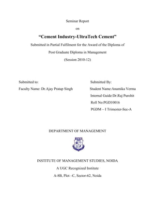 Seminar Report

                                     on

                “Cement Industry-UltraTech Cement”
       Submitted in Partial Fulfilment for the Award of the Diploma of

                    Post Graduate Diploma in Management

                             (Session 2010-12)




Submitted to:                                   Submitted By:
Faculty Name: Dr.Ajay Pratap Singh              Student Name:Anamika Verma
                                                Internal Guide:Dr.Raj Purohit
                                                Roll No:PGD10016
                                                PGDM – I Trimester-Sec-A




                    DEPARTMENT OF MANAGEMENT




            INSTITUTE OF MANAGEMENT STUDIES, NOIDA

                        A UGC Recognized Institute

                       A-8B, Plot –C, Sector-62, Noida
 