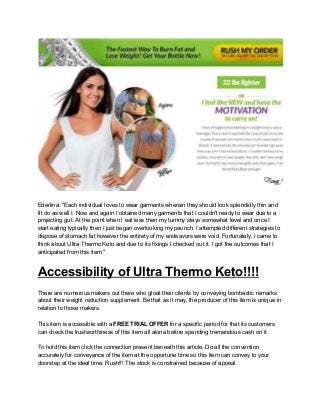 Ederlina: "Each individual loves to wear garments wherein they should look splendidly thin and
fit do as well I. Now and again I obtained many garments that I couldn't ready to wear due to a
projecting gut. At the point when I eat less then my tummy stays somewhat level and once I
start eating typically then I just began overlooking my paunch. I attempted different strategies to
dispose of stomach fat however the entirety of my endeavors were void. Fortunately, I came to
think about Ultra Thermo Keto and due to its fixings I checked out it. I got the outcomes that I
anticipated from this item."
Accessibility of Ultra Thermo Keto!!!!
There are numerous makers out there who gloat their clients by conveying bombastic remarks
about their weight reduction supplement. Be that as it may, the producer of this item is unique in
relation to those makers.
This item is accessible with a ​FREE TRIAL OFFER​ for a specific period for that its customers
can check the trustworthiness of this item all alone before spending tremendous cash on it.
To hold this item click the connection present beneath this article. Do all the convention
accurately for conveyance of the item at the opportune time so this item can convey to your
doorstep at the ideal time. Rush!!! The stock is constrained because of appeal.
 