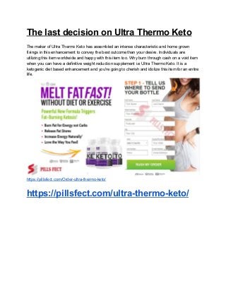 The last decision on Ultra Thermo Keto
The maker of Ultra Thermo Keto has assembled an intense characteristic and home grown
fixings in this enhancement to convey the best outcome than your desire. Individuals are
utilizing this item worldwide and happy with this item too. Why burn through cash on a void item
when you can have a definitive weight reduction supplement i.e Ultra Thermo Keto. It is a
ketogenic diet based enhancement and you're going to cherish and idolize this item for an entire
life.
https://pillsfect.com/Order-ultra-thermo-keto/
https://pillsfect.com/ultra-thermo-keto/
 