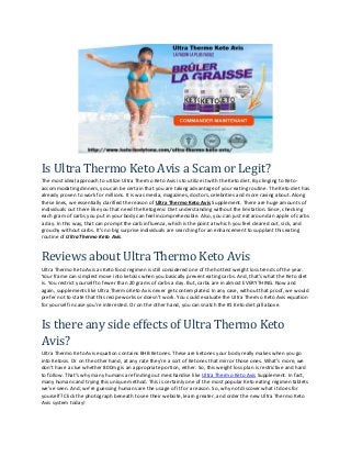 Is Ultra Thermo Keto Avis a Scam or Legit?
The most ideal approach to utilize Ultra Thermo Keto Avis is to utilize it with the Keto diet. By clinging to Keto-
accommodating dinners, you can be certain that you are taking advantage of your eating routine. The Keto diet has
already proven to work for millions. It is was media, magazines, doctors, celebrities and more raving about. Along
these lines, we essentially clarified the reason of Ultra Thermo Keto Avis Supplement. There are huge amounts of
individuals out there like you that need the Ketogenic Diet understanding without the limitation. Since, checking
each gram of carbs you put in your body can feel incomprehensible. Also, you can just eat around an apple of carbs
a day. In this way, that can prompt the carb influenza, which is the point at which you feel cleared out, sick, and
grouchy without carbs. It’s no big surprise individuals are searching for an enhancement to supplant this eating
routine of Ultra Thermo Keto Avis.
Reviews about Ultra Thermo Keto Avis
Ultra Thermo Keto Avis as Keto food regimen is still considered one of the hottest weight loss trends of the year.
Your frame can simplest move into ketosis when you basically prevent eating carbs. And, that’s what the Keto diet
is. You restrict yourself to fewer than 20 grams of carbs a day. But, carbs are in almost EVERYTHING. Now and
again, supplements like Ultra Thermo Keto Avis never get contemplated. In any case, without that proof, we would
prefer not to state that this recipe works or doesn’t work. You could evaluate the Ultra Thermo Keto Avis equation
for yourself in case you’re interested. Or on the other hand, you can snatch the #1 Keto diet pill above.
Is there any side effects of Ultra Thermo Keto
Avis?
Ultra Thermo Keto Avis equation contains BHB Ketones. These are ketones your body really makes when you go
into Ketosis. Or on the other hand, at any rate they’re a sort of Ketones that mirror those ones. What’s more, we
don’t have a clue whether 800mg is an appropriate portion, either. So, this weight loss plan is restrictive and hard
to follow. That’s why many humans are finding out merchandise like Ultra Thermo Keto Avis Supplement. In fact,
many humans and trying this unique method. This is certainly one of the most popular Keto eating regimen tablets
we’ve seen. And, we’re guessing humans are the usage of it for a reason. So, why not discover what it does for
yourself? Click the photograph beneath to see their website, learn greater, and order the new Ultra Thermo Keto
Avis system today!
 