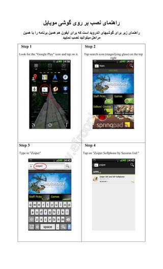 ‫رو‬
‫ه‬

‫را‬

‫نه ه‬

‫ا‬

Step 1
Look for the "Google Play" icon and tap on it.

‫راه‬
‫ا رو ا‬
‫ا‬
‫ا‬

‫ا‬

‫ز‬

‫راه‬

Step 2
Tap search icon (magnifying glass) on the top
right

.

Step 3
Type in "Zoiper"

Step 4
Tap on "Zoiper Softphone by Securax Ltd."

 