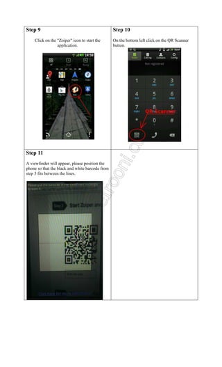 Step 9
Click on the "Zoiper" icon to start the
application.

Step 11
A viewfinder will appear, please position the
phone so that the black and white barcode from
step 3 fits between the lines.

Step 10
On the bottom left click on the QR Scanner
button.

 