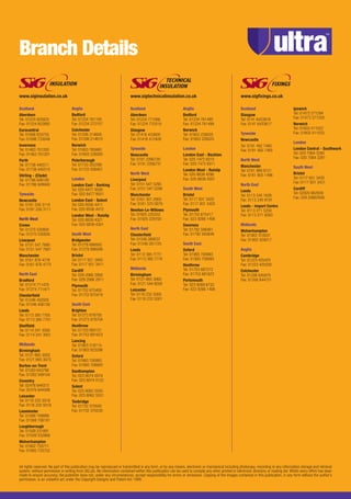 Branch Details
Scotland
Aberdeen
Tel: 01224 825825
Fax: 01224 822892
Eurocentral
Tel: 01698 833755
Fax: 01698 733048
Inverness
Tel: 01463 701200
Fax: 01463 701201
Perth
Tel: 01738 445511
Fax: 01738 445510
Stirling - (Clyde)
Tel: 01786 849100
Fax: 01786 849940
Tyneside
Newcastle
Tel: 0191 226 3110
Fax: 0191 226 3111
North West
Crewe
Tel: 01270 530800
Fax: 01270 530830
Liverpool
Tel: 0151 547 7680
Fax: 0151 547 7681
Manchester
Tel: 0161 876 4776
Fax: 0161 876 4775
North East
Bradford
Tel: 01274 711470
Fax: 01274 711471
Chesterfield
Tel: 01246 450505
Fax: 01246 456156
Leeds
Tel: 0113 385 7700
Fax: 0113 385 7701
Sheffield
Tel: 0114 241 3000
Fax: 0114 241 3001
Midlands
Birmingham
Tel: 0121 665 3050
Fax: 0121 665 3075
Burton-on-Trent
Tel: 01283 643790
Fax: 01283 509104
Coventry
Tel: 02476 644373
Fax: 02476 644588
Leicester
Tel: 0116 232 5019
Fax: 0116 232 5018
Leominster
Tel: 01568 708888
Fax: 01568 708181
Loughborough
Tel: 01509 231891
Fax: 01509 232869
Wolverhampton
Tel: 01902 733711
Fax: 01902 733722
Anglia
Bedford
Tel: 01234 761100
Fax: 01234 272157
Colchester
Tel: 01206 214600
Fax: 01206 214610
Norwich
Tel: 01603 765660
Fax: 01603 226000
Peterborough
Tel: 01733 202299
Fax: 01733 208401
London
London East - Barking
Tel: 020 8477 9500
Fax: 020 8477 9501
London East - Solent
Tel: 020 8556 4411
Fax: 020 8556 4472
London West - Ruislip
Tel: 020 8839 4321
Fax: 020 8839 4301
South West
Bridgwater
Tel: 01278 686000
Fax: 01278 686006
Bristol
Tel: 0117 931 3400
Fax: 0117 931 3411
Cardiff
Tel: 029 2066 2900
Fax: 029 2066 2911
Plymouth
Tel: 01752 675400
Fax: 01752 675419
South East
Brighton
Tel: 01273 878700
Fax: 01273 878704
Heathrow
Tel: 01753 685131
Fax: 01753 681623
Lancing
Tel: 01903 218115
Fax: 01903 823298
Oxford
Tel: 01993 700993
Fax: 01993 708993
Southampton
Tel: 023 8074 0074
Fax: 023 8074 0122
Solent
Tel: 023 8062 5550
Fax: 023 8062 5551
Tonbridge
Tel: 01732 370500
Fax: 01732 370530
All rights reserved. No part of this publication may be reproduced or transmitted in any form, or by any means, electronic or mechanical including photocopy, recording or any information storage and retrieval
system, without permission in writing from SIG plc. No information contained within this publication can be used to compile any other printed or electronic directory or mailing list. Whilst every effort has been
made to ensure accuracy, the publisher does not, under any circumstances, accept responsibility for errors or omissions. Copying of the images contained in this publication, in any form without the author’s
permission, is an unlawful act under the Copyright Designs and Patent Act 1988.
Scotland
Aberdeen
Tel: 01224 771566
Fax: 01224 770319
Glasgow
Tel: 01416 433600
Fax: 01416 412426
Tyneside
Newcastle
Tel: 0191 2266730
Fax: 0191 2266731
North West
Liverpool
Tel: 0151 547 5295
Fax: 0151 547 5296
Manchester
Tel: 0161 301 2900
Fax: 0161 370 5879
Newton-Le-Willows
Tel: 01925 225252
Fax: 01925 229700
North East
Chesterfield
Tel: 01246 269537
Fax: 01246 261725
Leeds
Tel: 0113 385 7777
Fax: 0113 385 7778
Midlands
Birmingham
Tel: 0121 665 3060
Fax: 0121 544 8026
Leicester
Tel: 0116 232 5000
Fax: 0116 232 5001
Anglia
Bedford
Tel: 01234 761490
Fax: 01234 761499
Norwich
Tel: 01603 226020
Fax: 01603 226025
London
London East - Beckton
Tel: 020 7473 9310
Fax: 020 7473 9311
London West - Ruislip
Tel: 020 8839 4290
Fax: 020 8839 4301
South West
Bristol
Tel: 0117 931 3420
Fax: 0117 931 3425
Plymouth
Tel: 01752 675417
Fax: 023 9266 1406
Swansea
Tel: 01792 588461
Fax: 01792 583849
South East
Oxford
Tel: 01993 700993
Fax: 01993 708993
Heathrow
Tel: 01753 687272
Fax: 01753 681623
Portsmouth
Tel: 023 9269 6733
Fax: 023 9266 1406
Scotland
Glasgow
Tel: 0141 6433616
Fax: 0141 6433617
Tyneside
Newcastle
Tel: 0191 482 7480
Fax: 0191 482 7485
North West
Manchester
Tel: 0161 969 8121
Fax: 0161 905 1496
North East
Leeds
Tel: 0113 245 1626
Fax: 0113 245 9191
Leeds - Import Centre
Tel: 0113 271 5250
Fax: 0113 271 9283
Midlands
Wolverhampton
Tel: 01902 310031
Fax: 01902 429017
Anglia
Cambridge
Tel: 01223 425425
Fax: 01223 420200
Colchester
Tel: 01206 845979
Fax: 01206 844721
Ipswich
Tel: 01473 271294
Fax: 01473 271328
Norwich
Tel: 01603 411022
Fax: 01603 411033
London
London Central - Southwark
Tel: 020 7064 3280
Fax: 020 7064 3281
South West
Bristol
Tel: 0117 931 3430
Fax: 0117 931 3431
Cardiff
Tel: 02920 662939
Fax: 029 20662938
www.siginsulation.co.uk www.sigtechnicalinsulation.co.uk www.sigfixings.co.uk
Ultra UPW/UPS Brochure.indd 8 05/08/2013 10:18
 