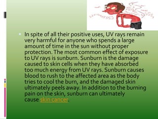  In spite of all their positive uses, UV rays remain
very harmful for anyone who spends a large
amount of time in the sun without proper
protection.The most common effect of exposure
to UV rays is sunburn. Sunburn is the damage
caused to skin cells when they have absorbed
too much energy from UV rays. Sunburn causes
blood to rush to the affected area as the body
tries to cool the burn, and the damaged skin
ultimately peels away. In addition to the burning
pain on the skin, sunburn can ultimately
cause skin cancer.
 