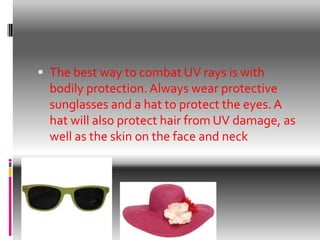  The best way to combat UV rays is with
bodily protection.Always wear protective
sunglasses and a hat to protect the eyes. A
hat will also protect hair from UV damage, as
well as the skin on the face and neck
 