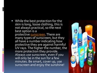  While the best protection for the
skin is long, loose clothing, this is
not always practical, so the next
best option is a
protective sunscreen.There are
many types of sunscreen, but they
all have a number indicating how
protective they are against harmful
UV rays.The higher the number, the
more protection they provide.
Always use sunscreen, even if you
will only be in the sun for a few
minutes. Be smart, cover up, use
sunscreen and enjoy the sunshine!
 