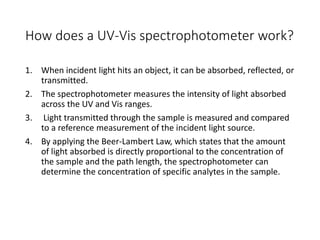 How does a UV-Vis spectrophotometer work?
1. When incident light hits an object, it can be absorbed, reflected, or
transmitted.
2. The spectrophotometer measures the intensity of light absorbed
across the UV and Vis ranges.
3. Light transmitted through the sample is measured and compared
to a reference measurement of the incident light source.
4. By applying the Beer-Lambert Law, which states that the amount
of light absorbed is directly proportional to the concentration of
the sample and the path length, the spectrophotometer can
determine the concentration of specific analytes in the sample.
 